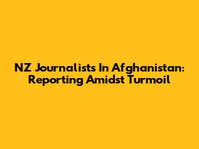 NZ Journalists In Afghanistan: Reporting Amidst Turmoil