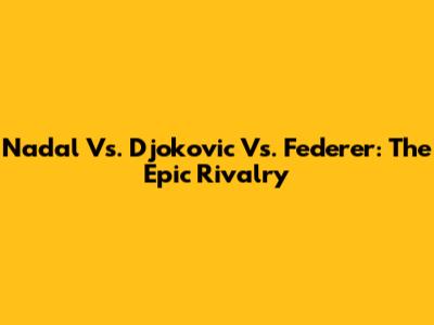 Nadal Vs. Djokovic Vs. Federer: The Epic Rivalry