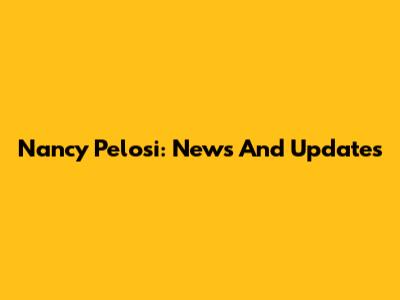 Nancy Pelosi: News And Updates