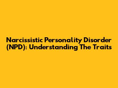 Narcissistic Personality Disorder (NPD): Understanding The Traits