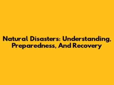 Natural Disasters: Understanding, Preparedness, And Recovery