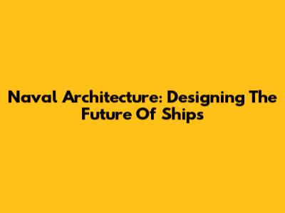 Naval Architecture: Designing The Future Of Ships