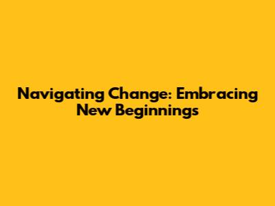 Navigating Change: Embracing New Beginnings