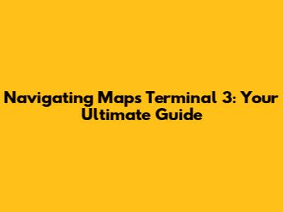 Navigating Maps Terminal 3: Your Ultimate Guide