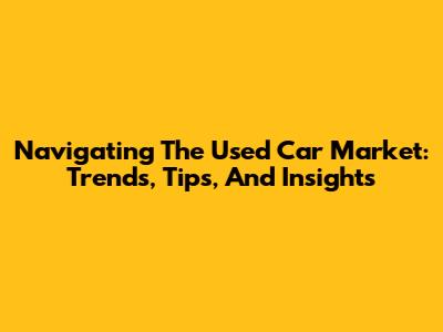 Navigating The Used Car Market: Trends, Tips, And Insights
