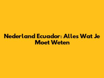 Nederland Ecuador: Alles Wat Je Moet Weten