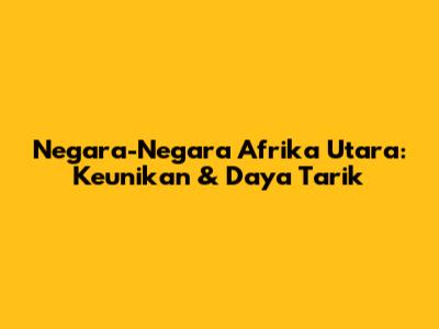Negara-Negara Afrika Utara: Keunikan & Daya Tarik