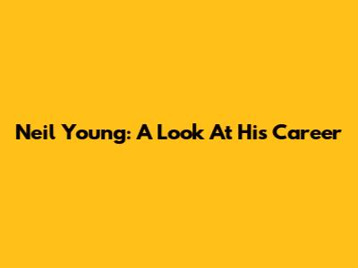 Neil Young: A Look At His Career