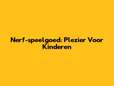 Nerf-speelgoed: Plezier Voor Kinderen