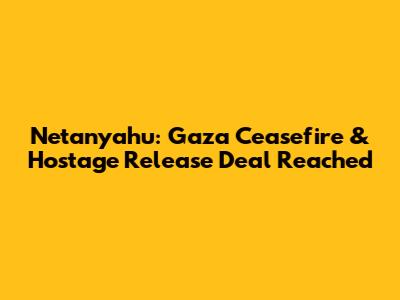 Netanyahu: Gaza Ceasefire & Hostage Release Deal Reached