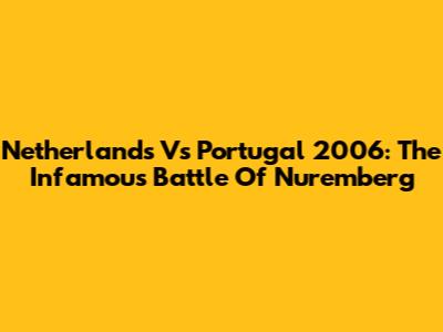 Netherlands Vs Portugal 2006: The Infamous Battle Of Nuremberg