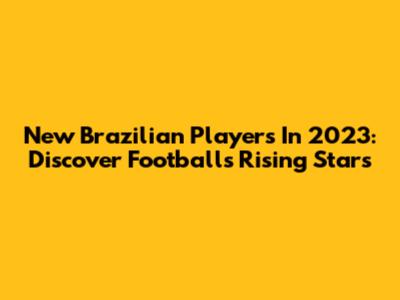 New Brazilian Players In 2023: Discover Football's Rising Stars