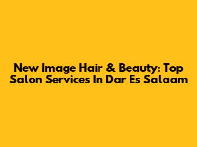 New Image Hair & Beauty: Top Salon Services In Dar Es Salaam