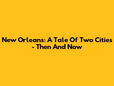 New Orleans: A Tale Of Two Cities - Then And Now