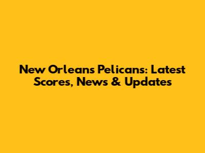 New Orleans Pelicans: Latest Scores, News & Updates