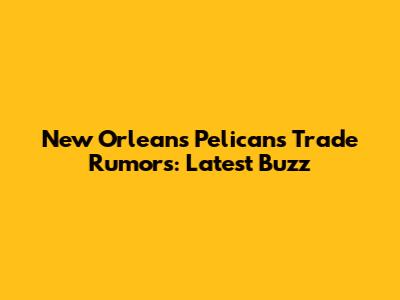 New Orleans Pelicans Trade Rumors: Latest Buzz