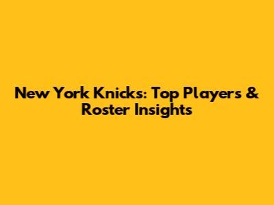 New York Knicks: Top Players & Roster Insights