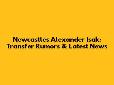 Newcastle's Alexander Isak: Transfer Rumors & Latest News