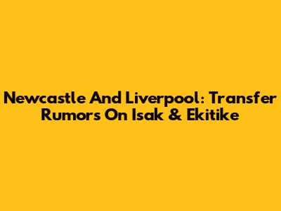 Newcastle And Liverpool: Transfer Rumors On Isak & Ekitike