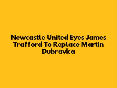 Newcastle United Eyes James Trafford To Replace Martin Dubravka