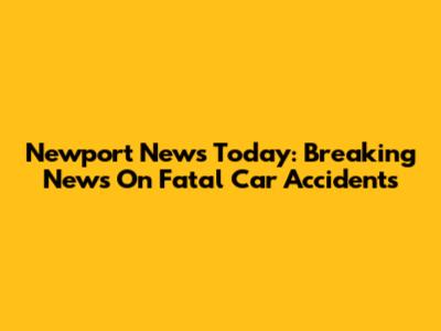 Newport News Today: Breaking News On Fatal Car Accidents
