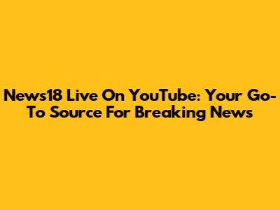 News18 Live On YouTube: Your Go-To Source For Breaking News