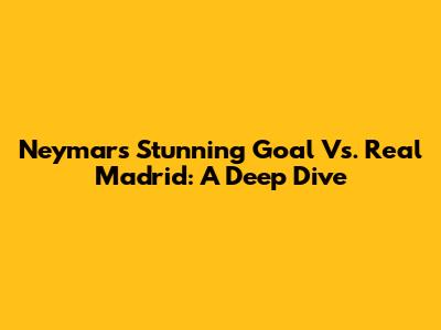 Neymar's Stunning Goal Vs. Real Madrid: A Deep Dive