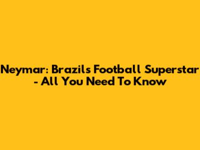 Neymar: Brazil's Football Superstar - All You Need To Know