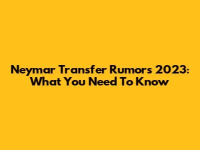 Neymar Transfer Rumors 2023: What You Need To Know