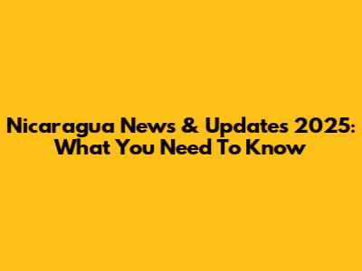 Nicaragua News & Updates 2025: What You Need To Know