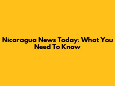Nicaragua News Today: What You Need To Know