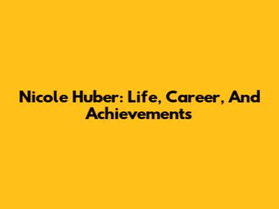 Nicole Huber: Life, Career, And Achievements