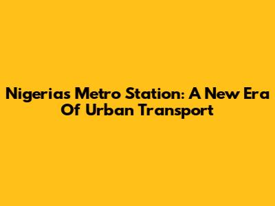 Nigeria's Metro Station: A New Era Of Urban Transport