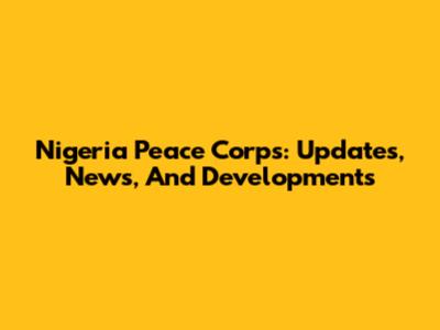 Nigeria Peace Corps: Updates, News, And Developments