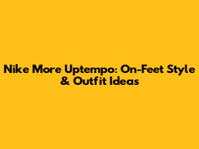 Nike More Uptempo: On-Feet Style & Outfit Ideas