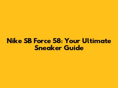 Nike SB Force 58: Your Ultimate Sneaker Guide