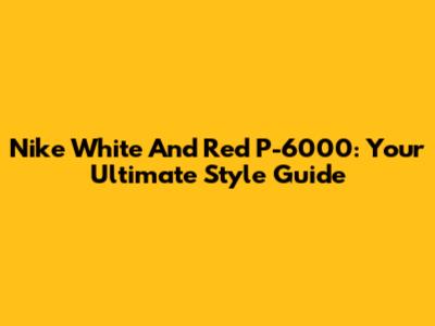 Nike White And Red P-6000: Your Ultimate Style Guide