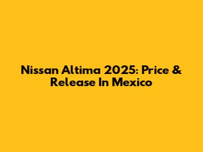 Nissan Altima 2025: Price & Release In Mexico
