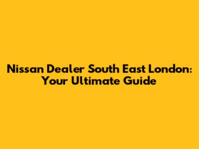 Nissan Dealer South East London: Your Ultimate Guide