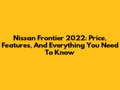 Nissan Frontier 2022: Price, Features, And Everything You Need To Know