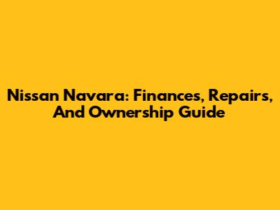 Nissan Navara: Finances, Repairs, And Ownership Guide