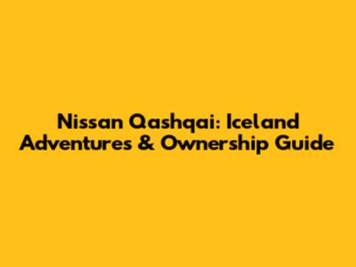 Nissan Qashqai: Iceland Adventures & Ownership Guide