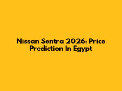 Nissan Sentra 2026: Price Prediction In Egypt