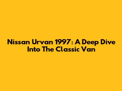 Nissan Urvan 1997: A Deep Dive Into The Classic Van