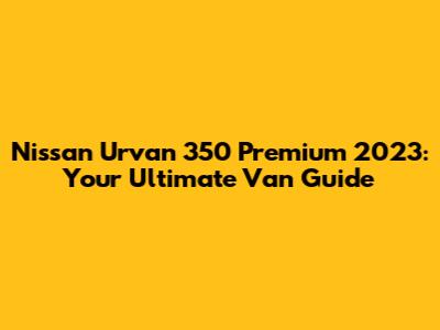 Nissan Urvan 350 Premium 2023: Your Ultimate Van Guide