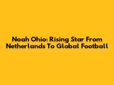 Noah Ohio: Rising Star From Netherlands To Global Football