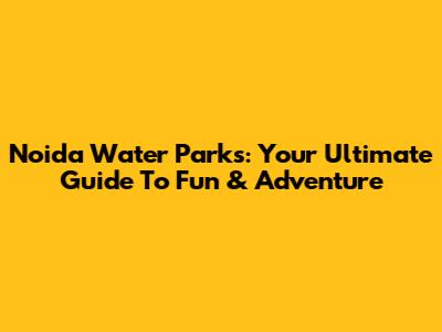Noida Water Parks: Your Ultimate Guide To Fun & Adventure