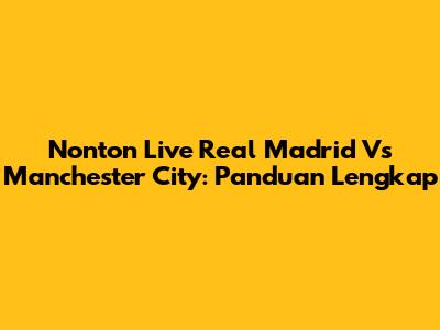 Nonton Live Real Madrid Vs Manchester City: Panduan Lengkap