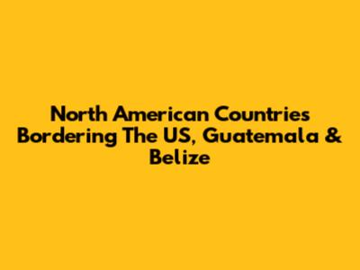 North American Countries Bordering The US, Guatemala & Belize