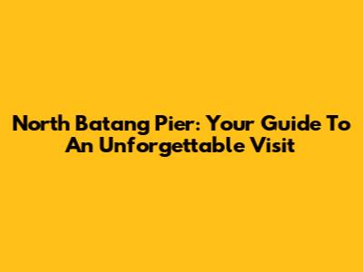 North Batang Pier: Your Guide To An Unforgettable Visit